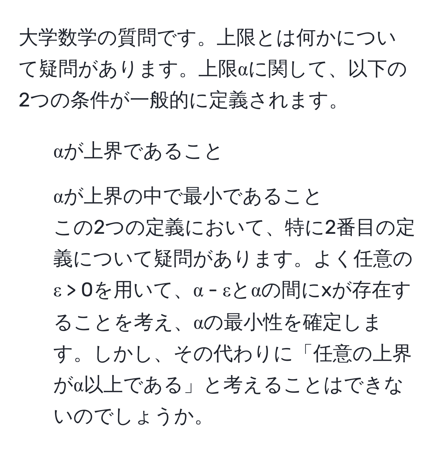 大学数学の質問です。上限とは何かについて疑問があります。上限αに関して、以下の2つの条件が一般的に定義されます。  
1. αが上界であること  
2. αが上界の中で最小であること  
この2つの定義において、特に2番目の定義について疑問があります。よく任意のε > 0を用いて、α - εとαの間にxが存在することを考え、αの最小性を確定します。しかし、その代わりに「任意の上界がα以上である」と考えることはできないのでしょうか。