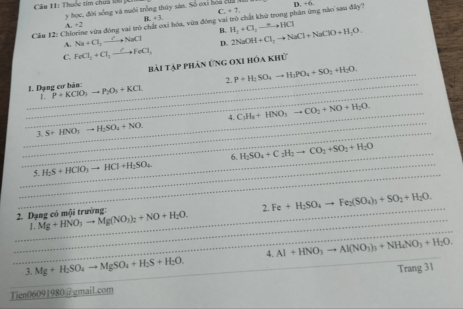 Thuốc tím chứa lôi 
y học, đời sống và nuôi trồng thủy sản. Số oxi hóa của
D. +6.
A. +2 B. +3. C. + 7.
Câu 12: Chlorine vừa đóng vai trò chất oxi hóa, vừa đóng vai trò chất khử trong phản ứng nào sau đây?
B. 2NaOH+Cl_2to NaCl+NaClO+H_2O.
A. Na+Cl_2to NaCl H_2+Cl_2to HCl
D.
C. FeCl_2+Cl_2to FeCl_3
bài tập phản ứng oxi hóa khử
_2. P+H_2SO_4to H_3PO_4+SO_2+H_2O.
_ 1. Dạng cơ bản: P+KClO_3to P_2O_5+KCl.
1.
_
_3. S+HNO_3to H_2SO_4+NO. 4. C_3H_8+HNO_3to CO_2+NO+H_2O.
_6. H_2SO_4+C_2H_2to CO_2+SO_2+H_2O
_
_5. H_2S+HCIO_3to HCI+H_2SO_4.
_
2. Dạng có mội trường:
2. Fe+H_2SO_4to Fe_2(SO_4)_3+SO_2+H_2O.
_
_1. Mg+HNO_3to Mg(NO_3)_2+NO+H_2O.
4. Al+HNO_3to Al(NO_3)_3+NH_4NO_3+H_2O.
3. Mg+H_2SO_4to MgSO_4+H_2S+H_2O.
_
_Tien06091980@gmail.com Trang 31