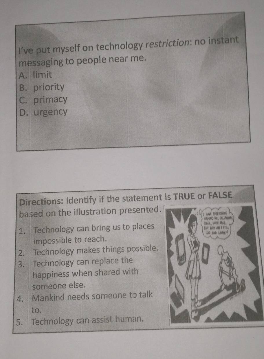 I’ve put myself on technology restriction: no instant
messaging to people near me.
A. limit
B. priority
C. primacy
D. urgency
Directions: Identify if the statement
based on the illustration presented.
1. Technology can bring us to places
impossible to reach.
2. Technology makes things possible.
3. Technology can replace the
happiness when shared with
someone else.
4. Mankind needs someone to talk
to.
5. Technology can assist human.