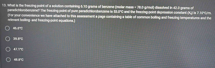 What is the freezing point of a solution containing 6.10 grams of benzene (molar mass =78.0g/mol) ) dissolved in 42.0 grams of
paradichlorobenzene? The freezing point of pure paradichlorobenzene is 53.0°C and the freezing-point depression constant (K_f)is7.10°C/m. 
(For your convenience we have attached to this assessment a page containing a table of common boiling and freezing temperatures and the
relevant boiling- and freezing-point equations.)
46.6°C
39.8°C
47.1°C
48.8°C