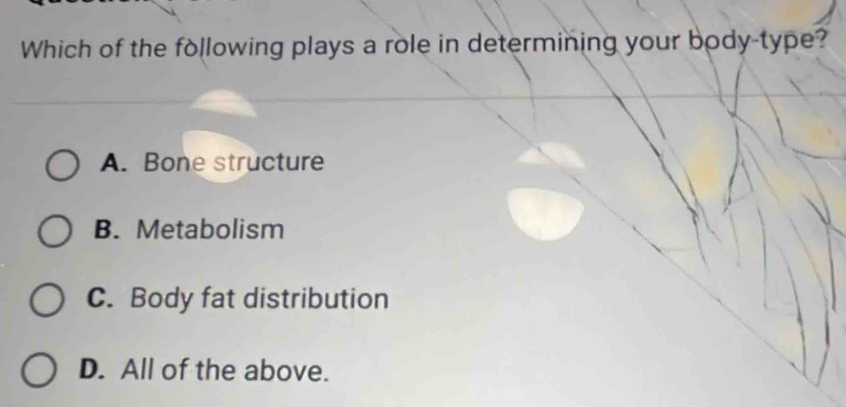 Which of the following plays a role in determining your body-type?
A. Bone structure
B. Metabolism
C. Body fat distribution
D. All of the above.