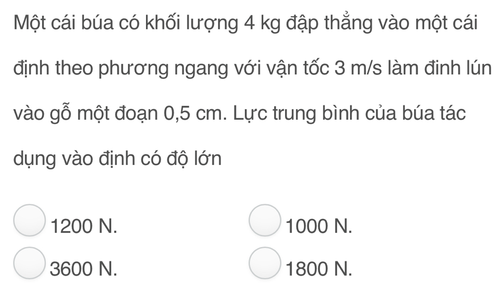 Một cái búa có khối lượng 4 kg đập thẳng vào một cái
định theo phương ngang với vận tốc 3 m/s làm đinh lún
vào gỗ một đoạn 0,5 cm. Lực trung bình của búa tác
dụng vào định có độ lớn
1200 N. 1000 N.
3600 N. 1800 N.