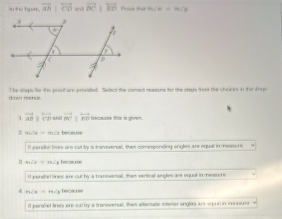 In the figure, vector ABparallel overleftrightarrow CD 3N5 vector BC overleftrightarrow ED Phone thát m∠ dtb=m∠ y
The steps for the proof are provided. Sellect the correct reasons for the steps from the choices in the drop-
down menus.
1 vector ABparallel overleftrightarrow CD and vector BCparallel overleftrightarrow ED because this is given.
2 m∠ w=m∠ x because
if parallel lines are cut by a transversal, then conresponding angles are equal in measure
3 m∠ x=m∠ y because
if parallel lines are cut by a transversal, then vertical angles are equal in measure
4. m∠ w=m∠ y because
if parallel lines are cut by a transversal, then alternate interior angles are equal in measure