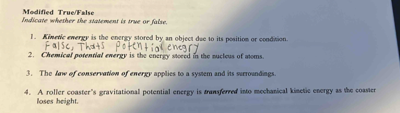 Modified True/False 
Indicate whether the statement is true or false. 
1. Kinetic energy is the energy stored by an object due to its position or condition. 
2. Chemical potential energy is the energy stored in the nucleus of atoms. 
3. The law of conservation of energy applies to a system and its surroundings. 
4. A roller coaster’s gravitational potential energy is transferred into mechanical kinetic energy as the coaster 
loses height.