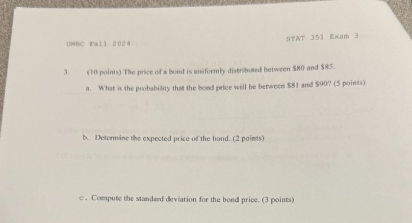 UMBC Fall 2024 STAT 351 Exam 3 
3. (10 points) The price of a bond is uniformly distributed between $80 and $85. 
a. What is the probability that the bond price will be between $81 and $90? (5 points) 
b. Determine the expected price of the bond. (2 points) 
c . Compute the standard deviation for the bond price. (3 points)