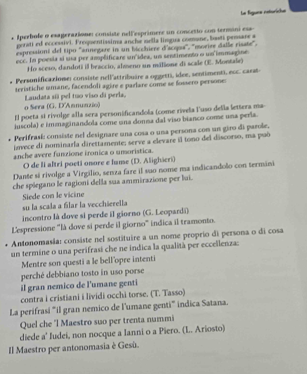 La fíguea retorícas
Iperbole o esagerazione: consisté nell'esprimere un concetto con termini esa 
gerati ed eccessivi. Prequentissima anche nella lingua comune, basti pensase a
espressioni del tipo ''annegare in un bicchiere d'acqua'', ''morire dalle risate',
ece. In poesia si usa per amplificare un'idea, un sentimento o un immagine:
Ho sceso, dandoti il braccio, almeno un milione di scale (E. Montale)
Personificazione: consiste nell'attribuire a oggetti, idee, sentimenti, ecc. carat
teristiche umane, facendoli agire e parlare come se fossero persone:
Laudata sii pel tuo viso di perla,
o Sera (G. D'Annunzio)
Il poeta si rivolge alla sera personificandola (come rivela luso della lettera ma-
luscola) e immaginandola come una donna dal viso bianco come una perla.
Perifrasí: consiste nel designare una cosa o una persona con un giro di parole.
invece di nominarla direttamente; serve a elevare il tono del discorso, ma può
anche avere funzione ironica o umoristica.
O de li altri poetí onore e lume (D. Alighieri)
Dante si rivolge a Virgílio, senza fare il suo nome ma indicandolo con termini
che spiegano le ragioni della sua ammirazione per lui.
Siede con le vicine
su la scala a fílar la vecchierella
incontro là dove si perde il giorno (G. Leopardi)
L'espressione “là dove si perde il giorno” indica il tramonto.
* Antonomasia: consiste nel sostituire a un nome proprio dì persona o di cosa
un termine o una perifrasi che ne índica la qualità per eccellenza:
Mentre son questi a le bell’opre intenti
perché debbiano tosto in uso porse
il gran nemico de l’umane genti
contra i cristiani i livídi occhi torse. (T. Tasso)
La perifrasi “il gran nemico de l’umane genti” indica Satana.
Quel che 'l Maestro suo per trenta nummi
diede a' Iudei, non nocque a Ianni o a Piero. (L. Ariosto)
Il Maestro per antonomasia è Gesù.