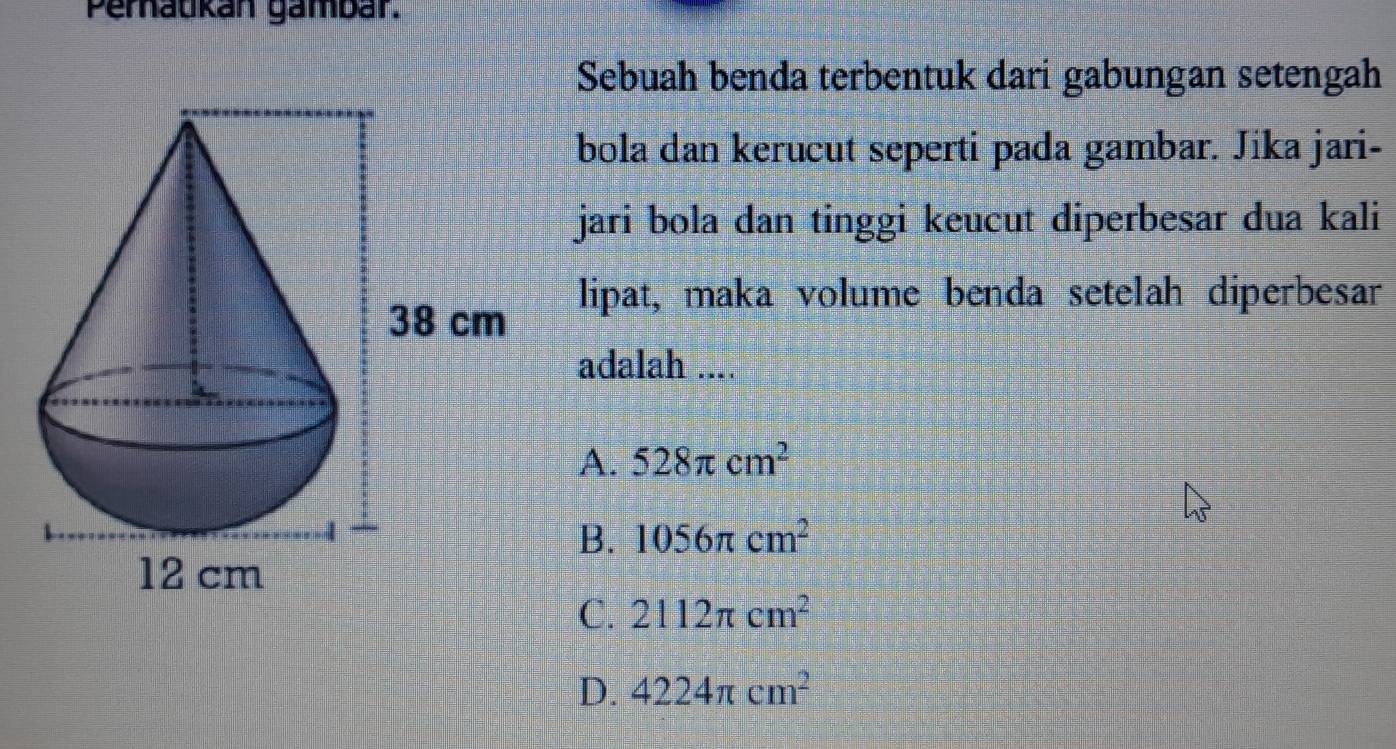 Peraukán gambar.
Sebuah benda terbentuk dari gabungan setengah
bola dan kerucut seperti pada gambar. Jika jari-
jari bola dan tinggi keucut diperbesar dua kali
lipat, maka volume benda setelah diperbesar
adalah ....
A. 528π cm^2
B. 1056π cm^2
C. 2112π cm^2
D. 4224π cm^2