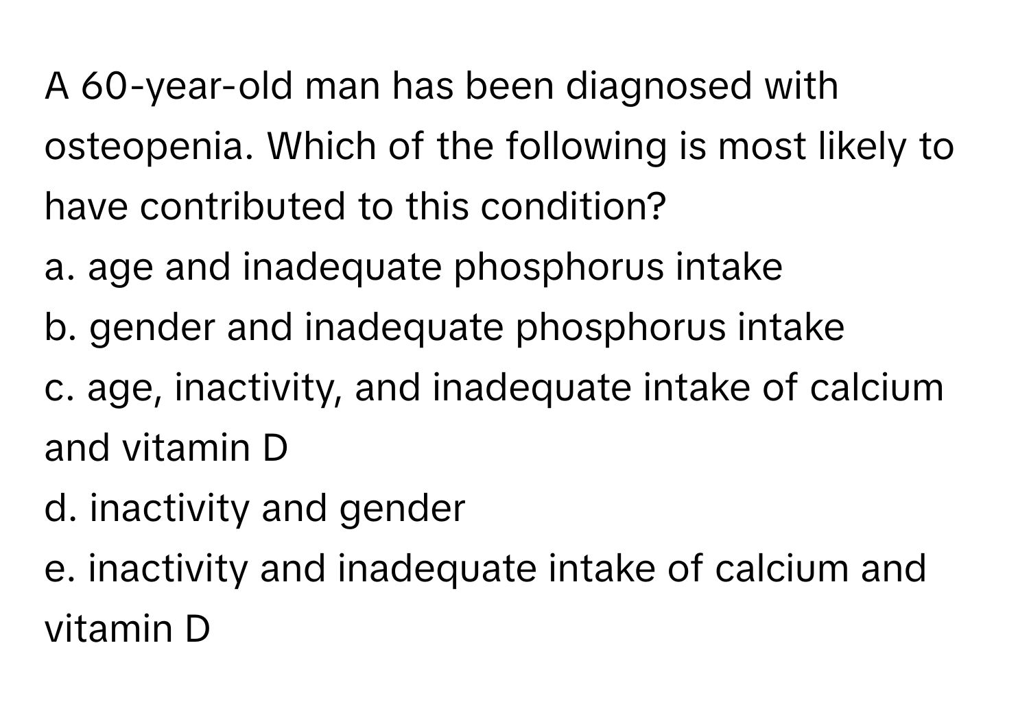 A 60-year-old man has been diagnosed with osteopenia. Which of the following is most likely to have contributed to this condition?

a. age and inadequate phosphorus intake
b. gender and inadequate phosphorus intake
c. age, inactivity, and inadequate intake of calcium and vitamin D
d. inactivity and gender
e. inactivity and inadequate intake of calcium and vitamin D