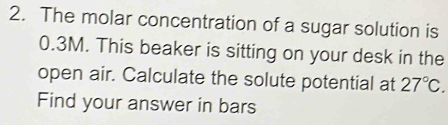 The molar concentration of a sugar solution is
0.3M. This beaker is sitting on your desk in the 
open air. Calculate the solute potential at 27°C. 
Find your answer in bars