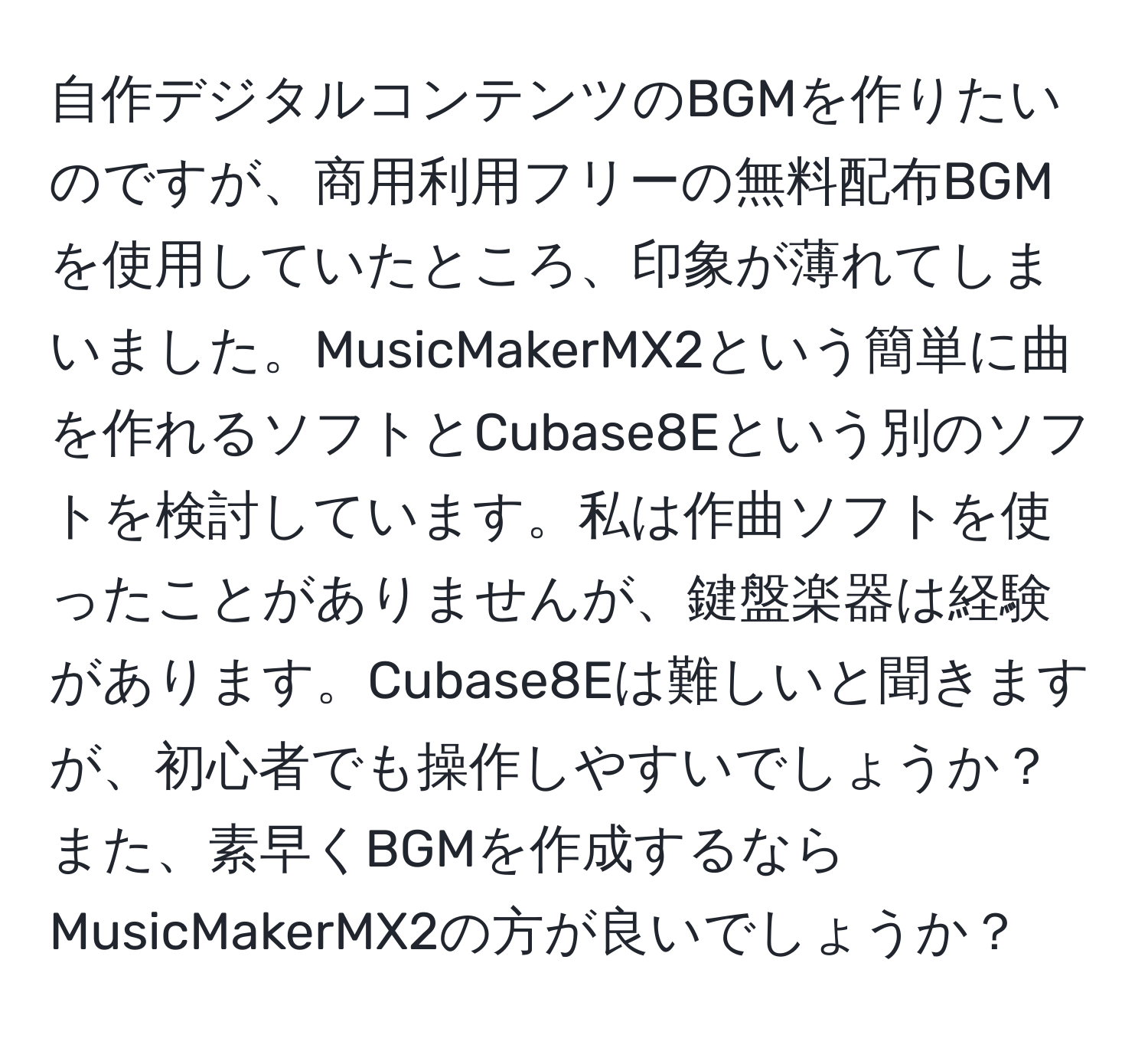 自作デジタルコンテンツのBGMを作りたいのですが、商用利用フリーの無料配布BGMを使用していたところ、印象が薄れてしまいました。MusicMakerMX2という簡単に曲を作れるソフトとCubase8Eという別のソフトを検討しています。私は作曲ソフトを使ったことがありませんが、鍵盤楽器は経験があります。Cubase8Eは難しいと聞きますが、初心者でも操作しやすいでしょうか？また、素早くBGMを作成するならMusicMakerMX2の方が良いでしょうか？