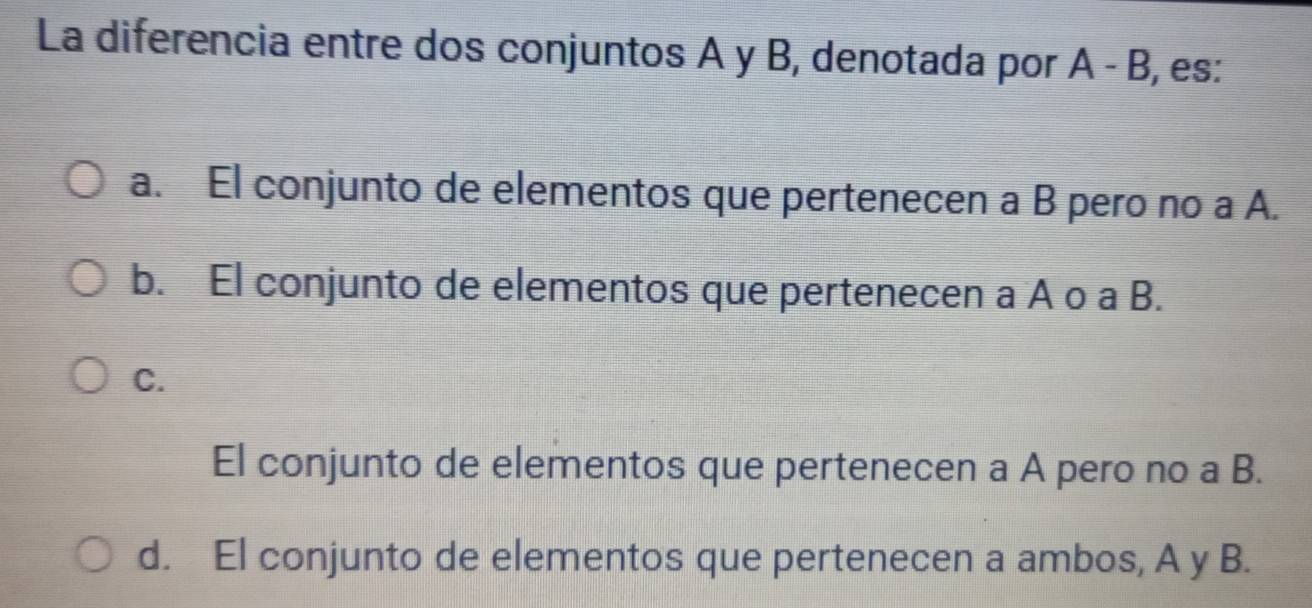 La diferencia entre dos conjuntos A y B, denotada por A-B , es:
a. El conjunto de elementos que pertenecen a B pero no a A.
b. El conjunto de elementos que pertenecen a A o a B.
C.
El conjunto de elementos que pertenecen a A pero no a B.
d. El conjunto de elementos que pertenecen a ambos, A y B.