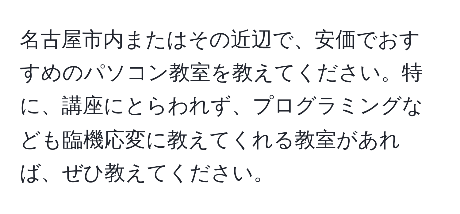 名古屋市内またはその近辺で、安価でおすすめのパソコン教室を教えてください。特に、講座にとらわれず、プログラミングなども臨機応変に教えてくれる教室があれば、ぜひ教えてください。