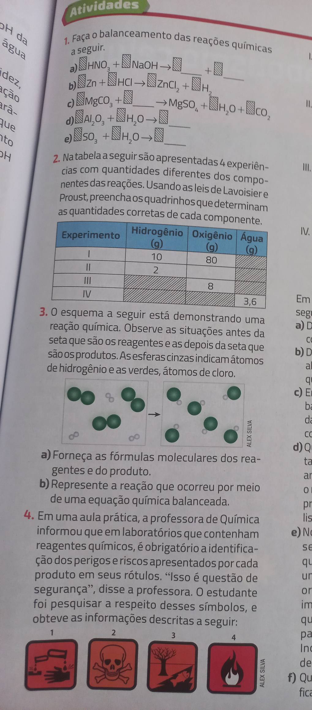 Atividades
H da
1. Faça o balanceamento das reações químicas
água
a seguir.
L
a)□ HNO₃ +∞NaOH→□__ +
dez
b) Zn+QZn+ ZHCl to SZnCl_2+NH_2
_
ção
c) ⊥MgCO₃ +∞_
to MgSO_4+SH_2O+SCO_2
11.
râ-
que
d) Al,0, +∞H,O→__
to
e) □SO, +□H,O→_
H
2. Na tabela a seguir são apresentadas 4 experiên III.
cias com quantidades diferentes dos compo-
nentes das reações. Usando as leis de Lavoisier e
Proust, preencha os quadrinhos que determinam
as quantidades corretas de cada
IV.
Em
seg
3. O esquema a seguir está demonstrando uma a) D
quação química. Observe as situações antes da
C(
seta que são os reagentes e as depois da seta que b) D
são os produtos. As esferas cinzas indicam átomos
a
de hidrogênio e as verdes, átomos de cloro.
q
c) E
ba
da
CC
d)Q
a) Forneça as fórmulas moleculares dos rea-
ta
gentes e do produto.
ar
b) Represente a reação que ocorreu por meio
0
de uma equação química balanceada.
pr
4. Em uma aula prática, a professora de Química lis
informou que em laboratórios que contenham e) N
reagentes químicos, é obrigatório a identifica- se
ção dos perigos e riscos apresentados por cada qu
produto em seus rótulos. 'Isso é questão de ur
segurança'', disse a professora. O estudante or
foi pesquisar a respeito desses símbolos, e
im
obteve as informações descritas a seguir: qu
1
2
3
4
pa
In
de
f)Qu
fica