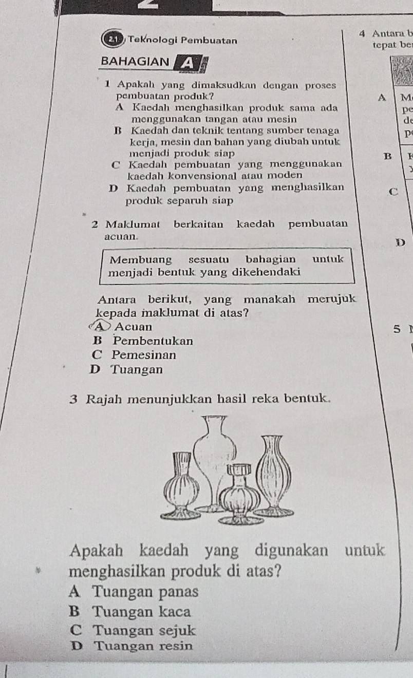 Antara b
2D Teknologi Pembuatan
tepat be
BAHAGIAN A
1 Apakah yang dimaksudkan dengan proses
pembuatan produk? A M
A Kaedah menghasilkan produk sama ada pe
menggunakan tangan atau mesin d
B Kaedah dan teknik tentang sumber tenaga
p
kerja, mesin dan bahan yang diubah untuk
menjadi produk siap B I
C Kacdah pembuatan yang menggunakan
kaedah konvensional atau moden
D Kaedah pembuatan yang menghasilkan C
produk separuh siap
2 Maklumat berkaitan kaedah pembuatan
acuan.
D
Membuang sesuatu bahagian untuk
menjadi bentuk yang dikehendaki
Antara berikut, yang manakah merujuk
kepada maklumat di atas?
A Acuan 5 1
B Pembentukan
C Pemesinan
D Tuangan
3 Rajah menunjukkan hasil reka bentuk.
Apakah kaedah yang digunakan untuk
menghasilkan produk di atas?
A Tuangan panas
B Tuangan kaca
C Tuangan sejuk
D Tuangan resin