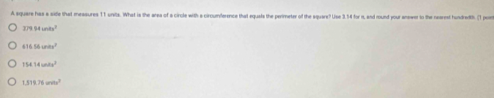 A square has a side that measures 11 units. What is the area of a circle with a circumference that equals the perimeter of the square? Use 3.14 for n, and round your answer to the nearest hundredth. (1 poin
379.94units^2
616.56units^2
154.14units^2
1.519.76units^2