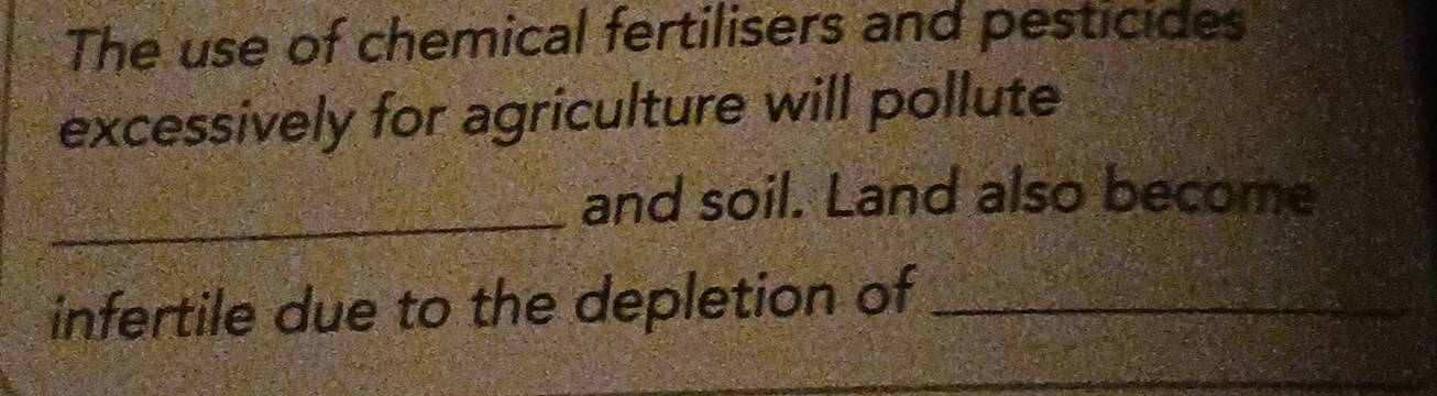 The use of chemical fertilisers and pesticides 
excessively for agriculture will pollute 
_ 
and soil. Land also become 
infertile due to the depletion of_