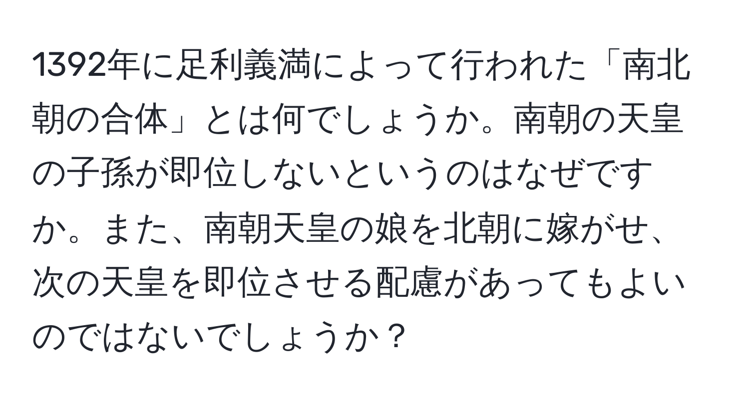 1392年に足利義満によって行われた「南北朝の合体」とは何でしょうか。南朝の天皇の子孫が即位しないというのはなぜですか。また、南朝天皇の娘を北朝に嫁がせ、次の天皇を即位させる配慮があってもよいのではないでしょうか？