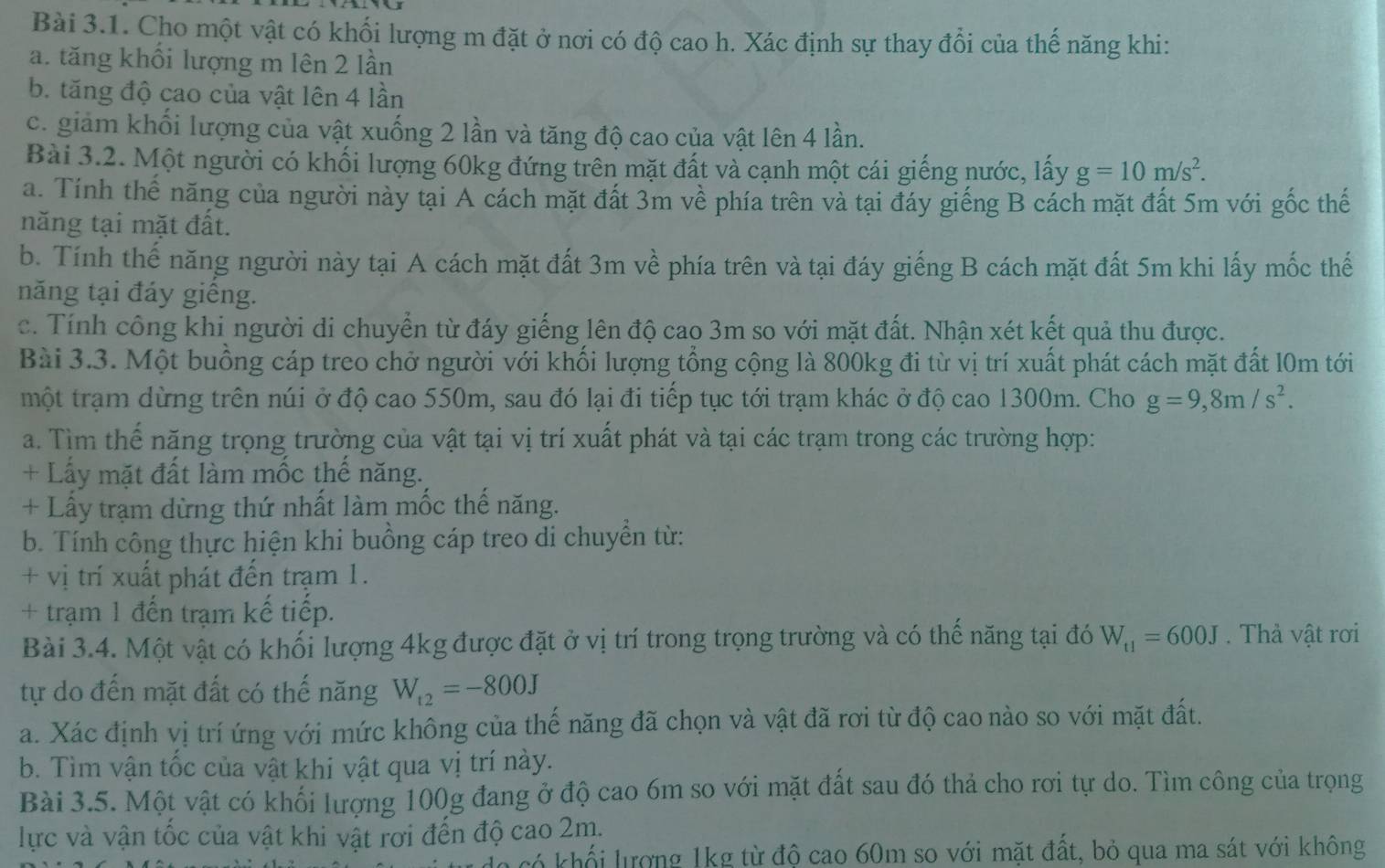 Cho một vật có khối lượng m đặt ở nơi có độ cao h. Xác định sự thay đổi của thế năng khi:
a. tăng khối lượng m lên 2 lần
b. tăng độ cao của vật lên 4 lần
c. giảm khối lượng của vật xuống 2 lần và tăng độ cao của vật lên 4 lần.
Bài 3.2. Một người có khối lượng 60kg đứng trên mặt đất và cạnh một cái giếng nước, lấy g=10m/s^2.
a. Tính thế năng của người này tại A cách mặt đất 3m về phía trên và tại đáy giếng B cách mặt đất 5m với gốc thế
năng tại mặt đất.
b. Tính thế năng người này tại A cách mặt đất 3m về phía trên và tại đáy giếng B cách mặt đất 5m khi lấy mốc thế
năng tại đáy giếng.
c. Tính công khi người di chuyển từ đáy giếng lên độ cao 3m so với mặt đất. Nhận xét kết quả thu được.
Bài 3.3. Một buồng cáp treo chở người với khối lượng tổng cộng là 800kg đi từ vị trí xuất phát cách mặt đất l0m tới
một trạm dừng trên núi ở độ cao 550m, sau đó lại đi tiếp tục tới trạm khác ở độ cao 1300m. Cho g=9,8m/s^2.
a. Tìm thể năng trọng trường của vật tại vị trí xuất phát và tại các trạm trong các trường hợp:
+ Lấy mặt đất làm mốc thế năng.
+ Lấy trạm dừng thứ nhất làm mốc thể năng.
b. Tính công thực hiện khi buồng cáp treo di chuyển từ:
+ vị trí xuất phát đến trạm 1.
+ trạm 1 đến trạm kế tiếp.
Bài 3.4. Một vật có khối lượng 4kg được đặt ở vị trí trong trọng trường và có thế năng tại đó W_t1=600J.  Thả vật rơi
tự do đến mặt đất có thế năng W_t2=-800J
a. Xác định vị trí ứng với mức không của thế năng đã chọn và vật đã rơi từ độ cao nào so với mặt đất.
b. Tìm vận tốc của vật khi vật qua vị trí này.
Bài 3.5. Một vật có khối lượng 100g đang ở độ cao 6m so với mặt đất sau đó thả cho rơi tự do. Tìm công của trọng
lực và vận tốc của vật khi vật rơi đến độ cao 2m.
c khối lượng 1kg từ độ cao 60m so với mặt đất, bỏ qua ma sát với không