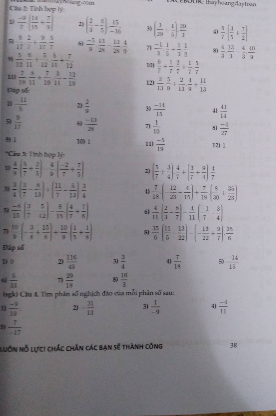 tanay hoàng. com
BOOR: thayhoangdaytoan
Câu 2: Tính hợp lý:
1  (-9)/7 · ( 14/15 + 7/9 ) 2) ( 2/3 - 6/5 )·  15/-36  3) ( 3/29 - 1/5 ). 29/3  4)  5/7 · ( 3/5 + 7/2 )
5)  9/17 ·  2/7 + 9/17 ·  5/7  6  (-5)/9 ·  13/28 - 13/28 ·  4/9  7)  (-1)/3 ·  1/5 + 1/3 ·  1/2  8)  4/3 . 13/3 - 4/3 . 40/9 
9  5/12 ·  6/11 + 5/12 ·  5/11 + 7/12 
10)  6/7 + 1/7 ·  2/7 + 1/7 ·  5/7 
11)  7/19 ·  8/11 + 7/19 ·  3/11 - 12/19 
12)  2/13 . 5/9 + 2/13 . 4/9 + 11/13 
Đáp số:
2)
1)  (-11)/5   2/9  3)  (-14)/15   41/14 
4)
5  9/17 
6)  (-13)/28 
7)  1/10   (-4)/27 
8)
99 1 10) 1
11)  (-5)/19  12) 1
*Câu 3: Tính hợp lý:
D  4/9 ( 5/7 + 2/5 )- 4/9 ( (-2)/7 + 7/5 )
2) ( 5/7 + 3/4 )·  4/7 +( 3/7 + 9/4 )·  4/7 
3)  3/4 ( 3/7 - 8/13 )+( 11/7 - 5/13 ).frac 4
4)  7/18 · (- 12/23 - 4/15 )+ 7/18 · ( 8/30 + 35/23 )
5)  (-8)/15 ( 3/7 - 5/12 )- 8/15 · ( 4/7 + 7/6 )  4/11 .( 2/3 - 8/7 )- 4/11 .( (-1)/7 - 3/4 )
6)
7  10/9 · (- 3/4 + 15/8 )+ 10/9 · ( 1/5 + 1/8 )
8)  35/6 · ( 11/5 - 13/22 )-(- 13/22 + 9/7 )·  35/6 
Đáp số
1) 0 2)  116/49   3/4   7/18  5)  (-14)/15 
3)
4)
0  5/33 
7)  29/18   16/3 
8)
(sgk) Câu 4. Tìm phân số nghịch đảo của mỗi phân số sau:
1)  (-9)/19 : - 21/13   1/-9  4)  (-4)/11 
2)
3)
5  7/-17 
luôn Nỗ lực! chắc chắn các bạn sẽ thành công 38