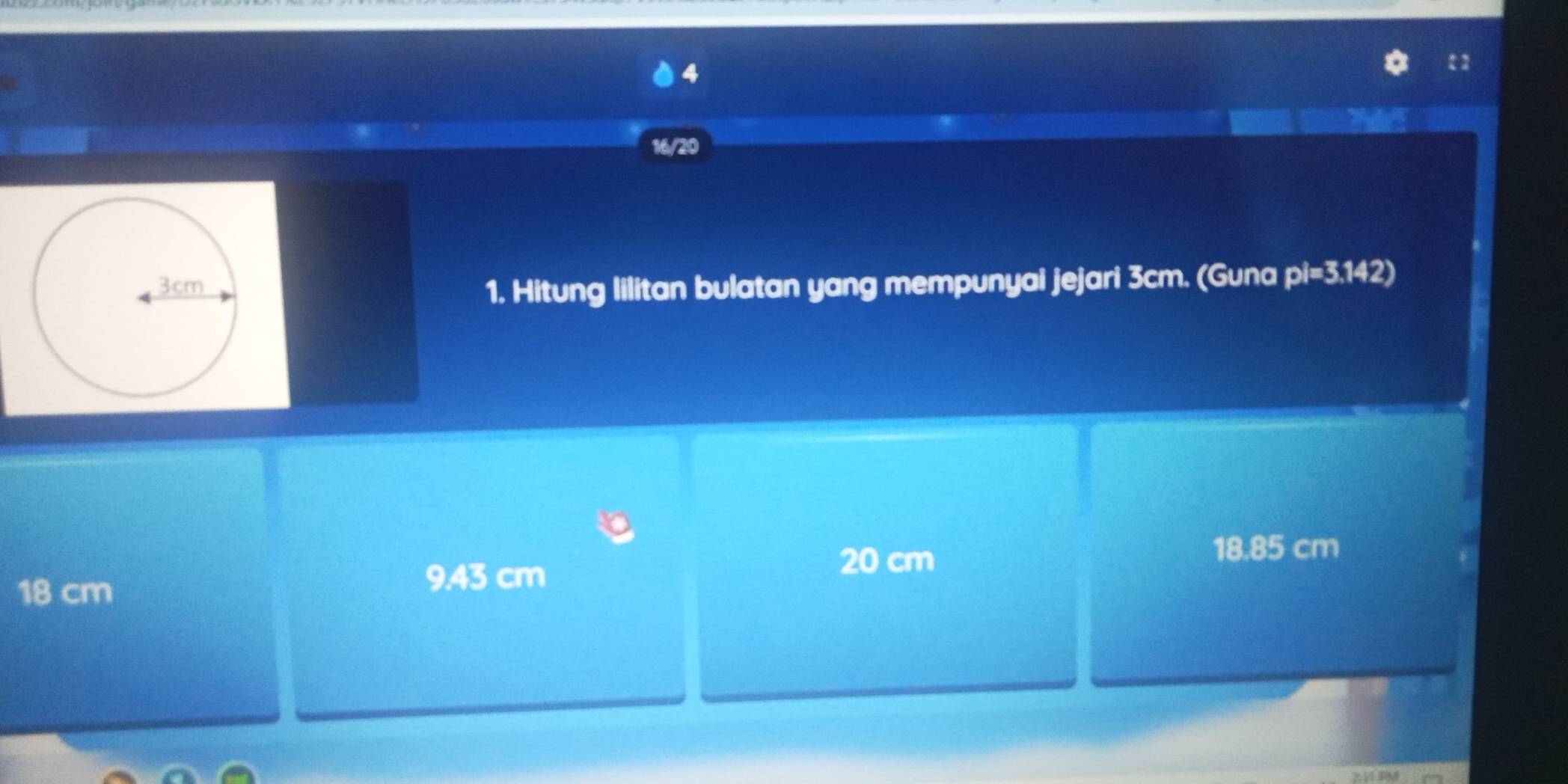 4
16/20
1. Hitung lilitan bulatan yang mempunyai jejari 3cm. (Guna pi=3.142 a
18.85 cm
18 cm
9.43 cm
20 cm