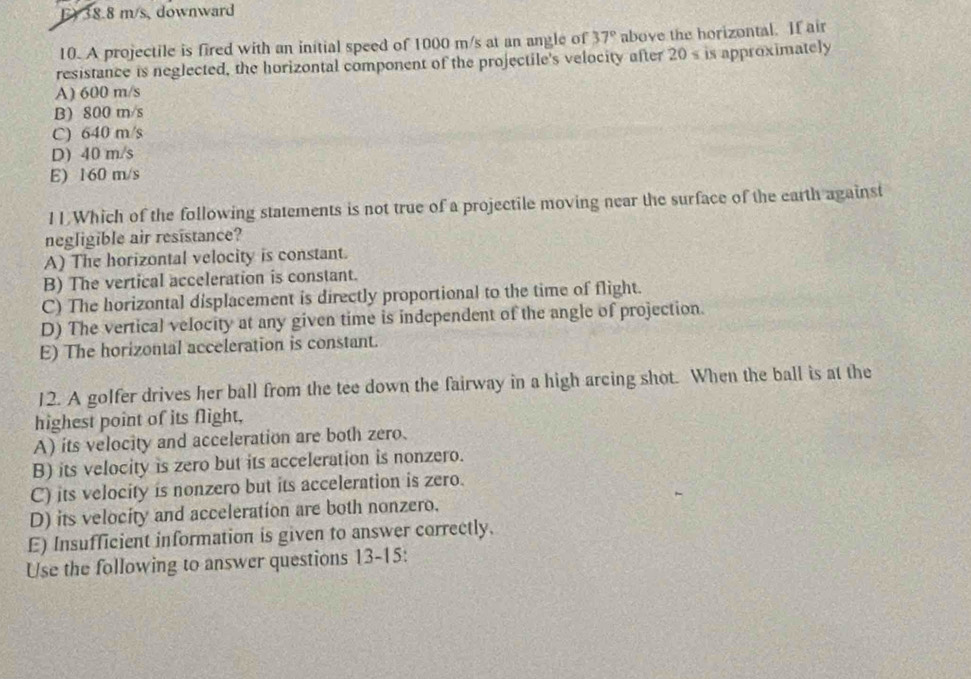 F) 38.8 m/s, downward
10. A projectile is fired with an initial speed of 1000 m/s at an angle of 37° above the horizontal. If air
resistance is neglected, the horizontal component of the projectile's velocity after 20s is approximately
A) 600 m/s
B) 800 m/s
C) 640 m/s
D) 40 m/s
E) 160 m/s
11.Which of the following statements is not true of a projectile moving near the surface of the earth against
negligible air resistance?
A) The horizontal velocity is constant.
B) The vertical acceleration is constant.
C) The horizontal displacement is directly proportional to the time of flight.
D) The vertical velocity at any given time is independent of the angle of projection.
E) The horizontal acceleration is constant.
12. A golfer drives her ball from the tee down the fairway in a high arcing shot. When the ball is at the
highest point of its flight,
A) its velocity and acceleration are both zero.
B) its velocity is zero but its acceleration is nonzero.
C) its velocity is nonzero but its acceleration is zero.
D) its velocity and acceleration are both nonzero.
E) Insufficient information is given to answer correctly.
Use the following to answer questions 13-15: