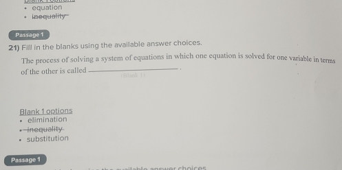 equation
inequality
Passage 1
21) Fill in the blanks using the available answer choices.
The process of solving a system of equations in which one equation is solved for one variable in terms
of the other is called
_
Blank 1 options
elimination
-inequality
substitution
Passage 1