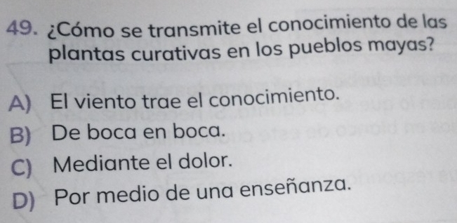 ¿Cómo se transmite el conocimiento de las
plantas curativas en los pueblos mayas?
A) El viento trae el conocimiento.
B) De boca en boca.
C) Mediante el dolor.
D) Por medio de una enseñanza.