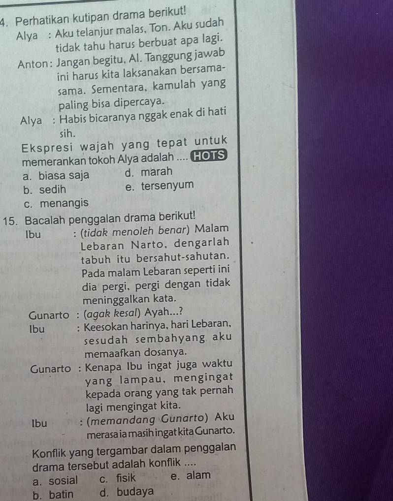 Perhatikan kutipan drama berikut!
Alya : Aku telanjur malas, Ton. Aku sudah
tidak tahu harus berbuat apa lagi.
Anton: Jangan begitu, Al. Tanggung jawab
ini harus kita laksanakan bersama-
sama. Sementara, kamulah yang
paling bisa dipercaya.
Alya : Habis bicaranya nggak enak di hati
sih.
Ekspresi wajah yang tepat untuk
memerankan tokoh Alya adalah .... HOTS
a. biasa saja d. marah
b. sedih e. tersenyum
c. menangis
15. Bacalah penggalan drama berikut!
Ibu : (tidak menoleh benar) Malam
Lebaran Narto, dengarlah
tabuh itu bersahut-sahutan.
Pada malam Lebaran seperti ini
dia pergi, pergi dengan tidak
meninggalkan kata.
Gunarto : (agak kesal) Ayah...?
Ibu : Keesokan harinya, hari Lebaran,
sesudah sembahyang aku
memaafkan dosanya.
* Gunarto : Kenapa Ibu ingat juga waktu
yang lampau, mengingat
kepada orang yang tak pernah
lagi mengingat kita.
Ibu : (memandang Gunarto) Aku
merasa ia masih ingat kita Gunarto.
Konflik yang tergambar dalam penggalan
drama tersebut adalah konflik ....
a. sosial c. fisik e. alam
b. batin d. budaya