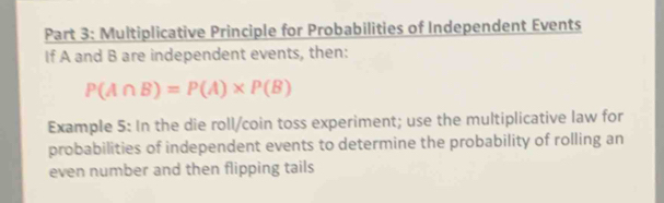 Multiplicative Principle for Probabilities of Independent Events 
If A and B are independent events, then:
P(A∩ B)=P(A)* P(B)
Example 5: In the die roll/coin toss experiment; use the multiplicative law for 
probabilities of independent events to determine the probability of rolling an 
even number and then flipping tails