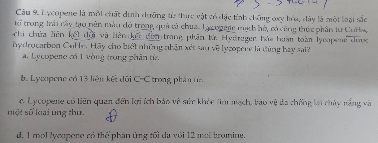 Lycopene là một chất dinh dưỡng từ thực vật có đặc tính chống oxy hóa, đây là một loại sắc
tố trong trái cây tạo nên màu đỏ trong quả cà chua. Lycopene mạch hở, có công thức phân tử C₁H%,
chi chứa liên kết đổi và liên kết đơn trong phân tử. Hydrogen hóa hoàn toàn lycopene được
hydrocarbon C₄H₈₂. Hãy cho biết những nhận xét sau về lycopene là đúng hay sai?
a. Lycopene có 1 vòng trong phân tử.
b. Lycopene có 13 liên kết đôi C=C trong phân tử.
c. Lycopene có liên quan đến lợi ích bảo vệ sức khỏe tim mạch, bảo vệ da chống lại cháy nắng và
một số loại ung thư.
d. 1 mol lycopene có thể phản ứng tối đa với 12 mol bromine.