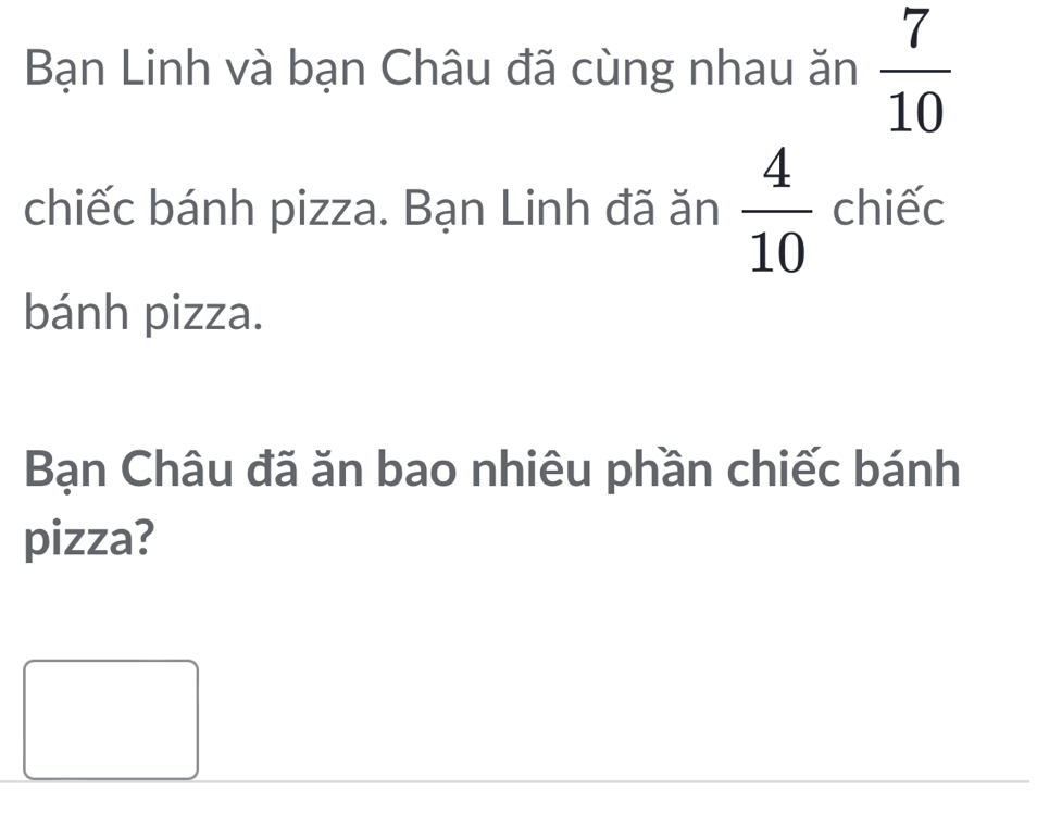 Bạn Linh và bạn Châu đã cùng nhau ăn  7/10 
chiếc bánh pizza. Bạn Linh đã ăn  4/10  chiếc 
bánh pizza. 
Bạn Châu đã ăn bao nhiêu phần chiếc bánh 
pizza?