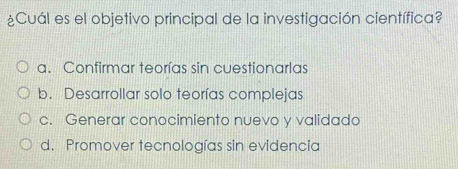 ¿Cuál es el objetivo principal de la investigación científica?
a. Confirmar teorías sin cuestionarlas
b. Desarrollar solo teorías complejas
c. Generar conocimiento nuevo y validado
d. Promover tecnologías sin evidencia