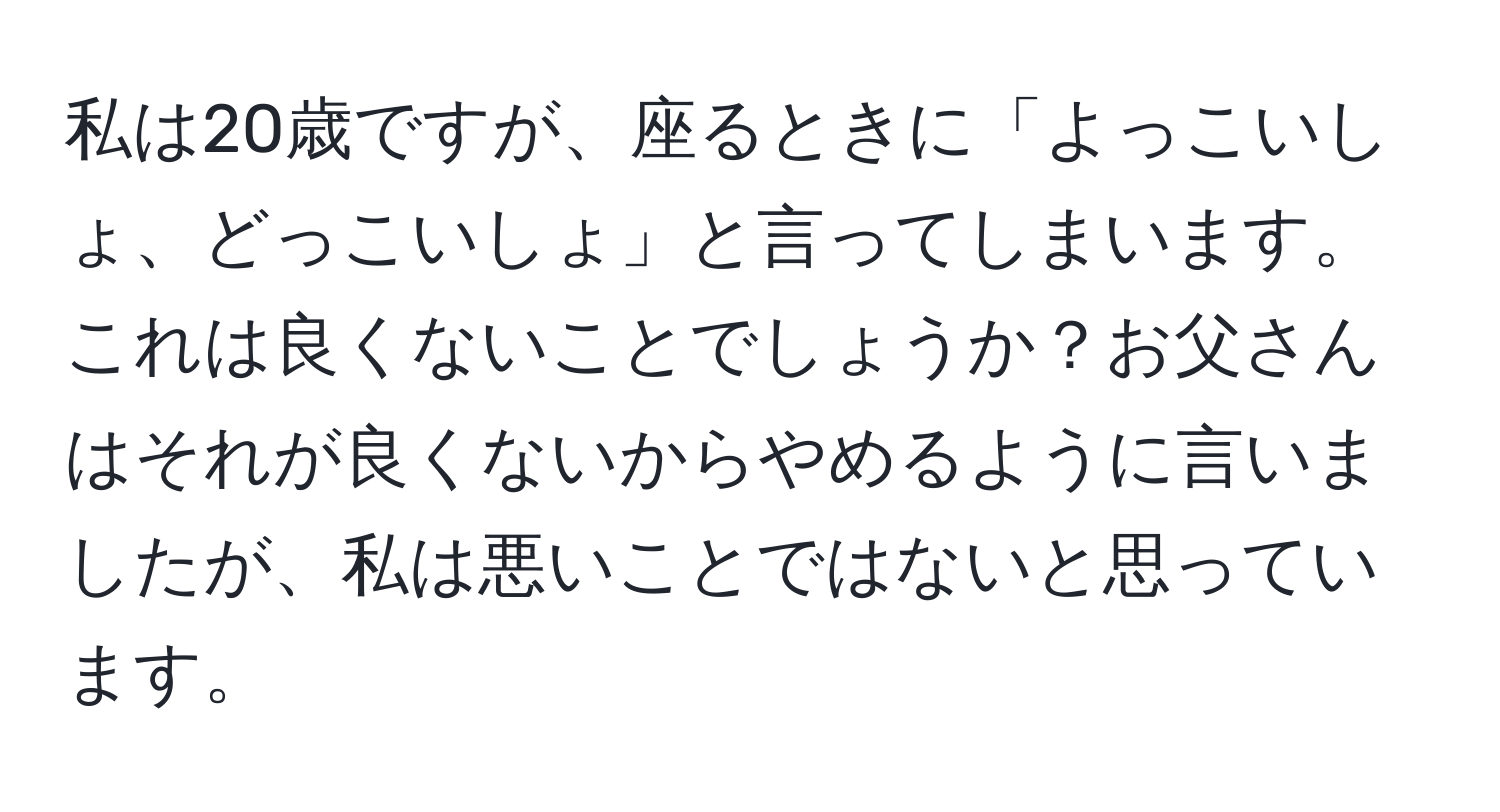 私は20歳ですが、座るときに「よっこいしょ、どっこいしょ」と言ってしまいます。これは良くないことでしょうか？お父さんはそれが良くないからやめるように言いましたが、私は悪いことではないと思っています。