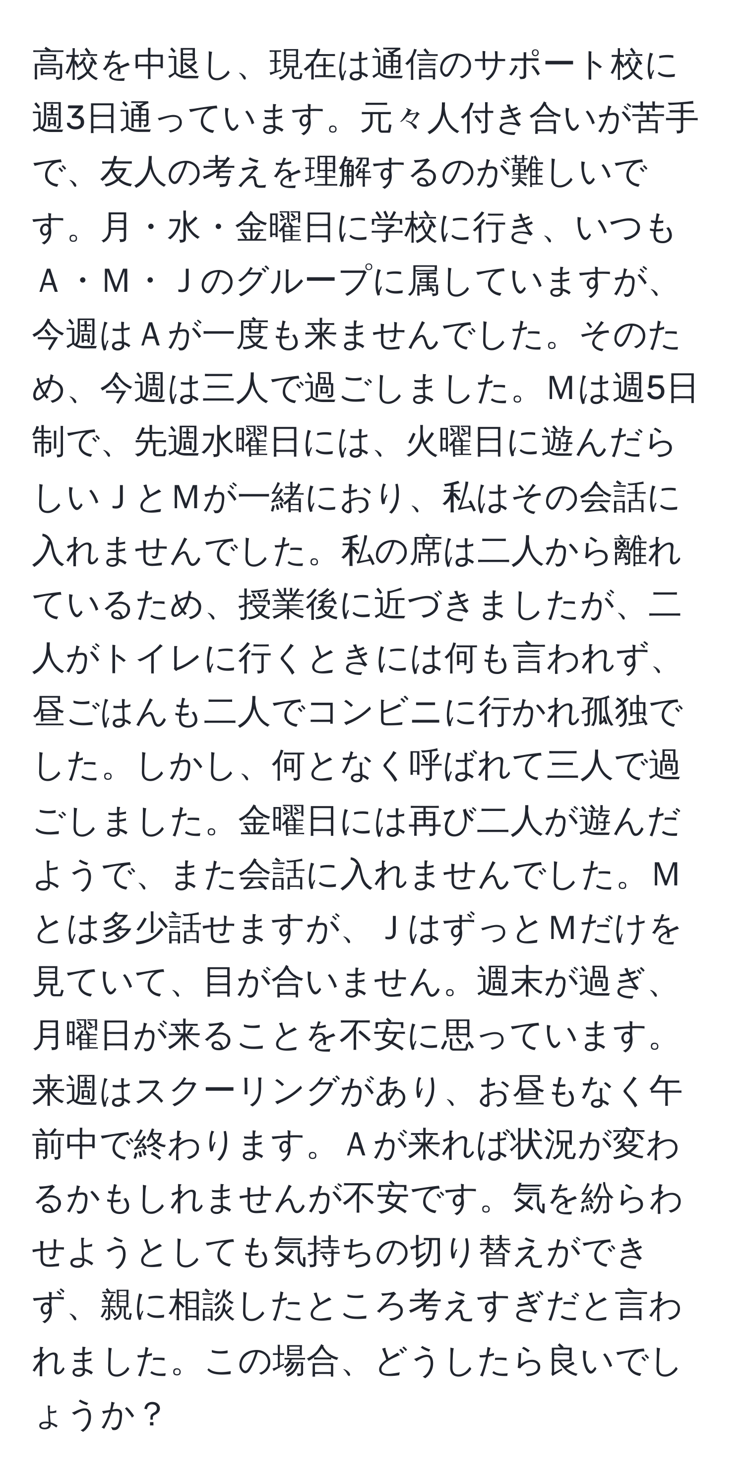 高校を中退し、現在は通信のサポート校に週3日通っています。元々人付き合いが苦手で、友人の考えを理解するのが難しいです。月・水・金曜日に学校に行き、いつもＡ・Ｍ・Ｊのグループに属していますが、今週はＡが一度も来ませんでした。そのため、今週は三人で過ごしました。Ｍは週5日制で、先週水曜日には、火曜日に遊んだらしいＪとＭが一緒におり、私はその会話に入れませんでした。私の席は二人から離れているため、授業後に近づきましたが、二人がトイレに行くときには何も言われず、昼ごはんも二人でコンビニに行かれ孤独でした。しかし、何となく呼ばれて三人で過ごしました。金曜日には再び二人が遊んだようで、また会話に入れませんでした。Ｍとは多少話せますが、ＪはずっとＭだけを見ていて、目が合いません。週末が過ぎ、月曜日が来ることを不安に思っています。来週はスクーリングがあり、お昼もなく午前中で終わります。Ａが来れば状況が変わるかもしれませんが不安です。気を紛らわせようとしても気持ちの切り替えができず、親に相談したところ考えすぎだと言われました。この場合、どうしたら良いでしょうか？