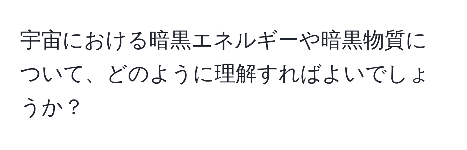 宇宙における暗黒エネルギーや暗黒物質について、どのように理解すればよいでしょうか？