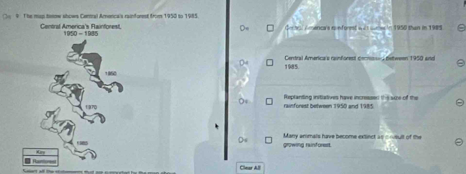 The map below shows Central America's rainforest from 1950 to 1985. 
Central America's Rainforest, Gentral Amenca's rainforest was numer in 1950 than in 1985 
Central America's rainforest decreased between 1950 and 
1985. 
Replanting initiatives have increased the size of the 
rainforest between 1950 and 1985 
Many animals have become extinct as a osult of the 
growing rainforest. 
Clear All 
ert all the stitemenrs that ar cnnorted by te e