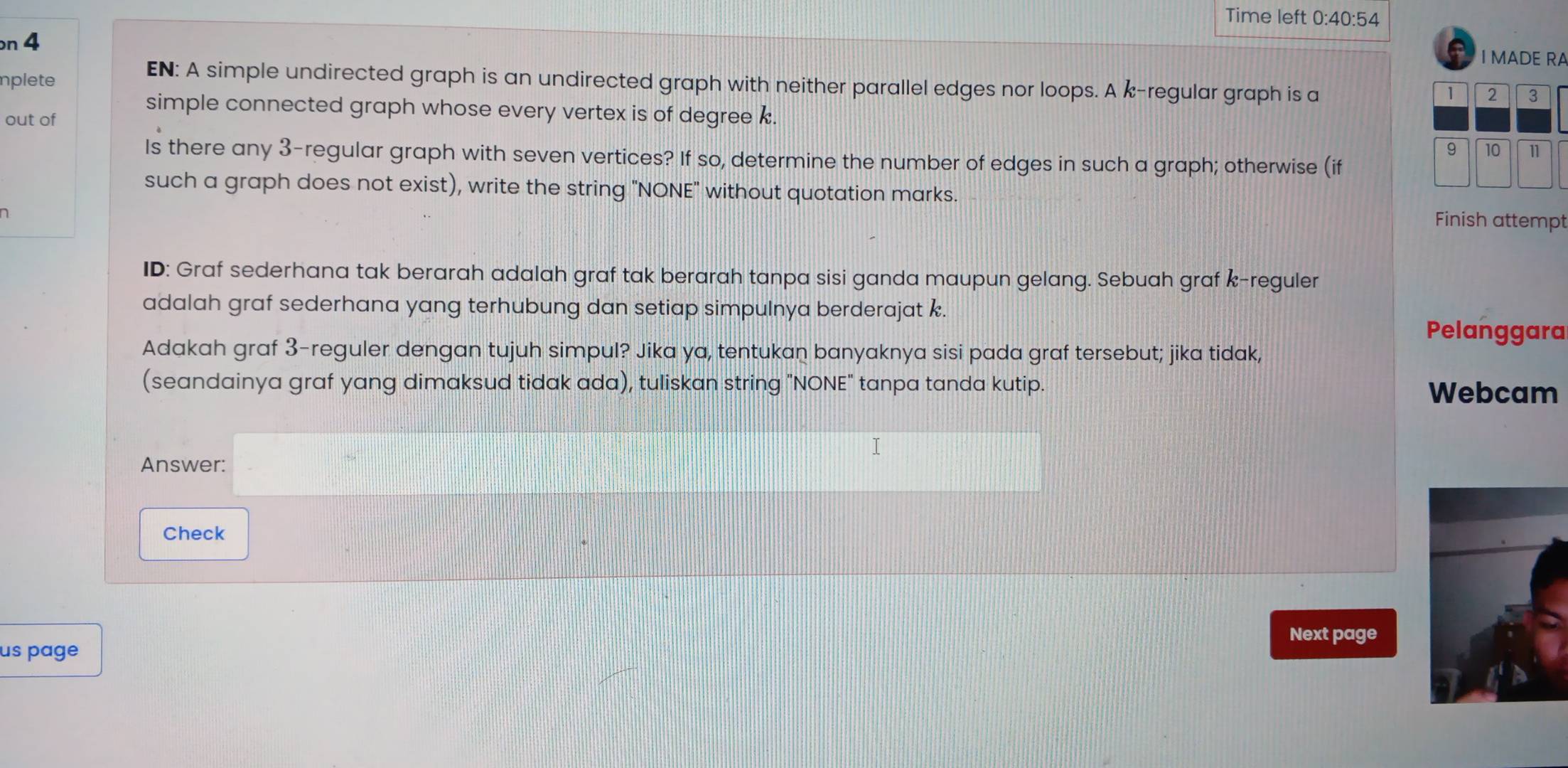 Time left 0:40:54 
n 4 
I MADE RA 
plete 
EN: A simple undirected graph is an undirected graph with neither parallel edges nor loops. A k -regular graph is a 
simple connected graph whose every vertex is of degree k. 
out of 
Is there any 3 -regular graph with seven vertices? If so, determine the number of edges in such a graph; otherwise (if 
such a graph does not exist), write the string "NONE" without quotation marks. 
D 
Finish attempt 
ID: Graf sederhana tak berarah adalah graf tak berarah tanpa sisi ganda maupun gelang. Sebuah graf k-reguler 
adalah graf sederhana yang terhubung dan setiap simpulnya berderajat k. 
Pelanggara 
Adakah graf 3-reguler dengan tujuh simpul? Jika ya, tentukan banyaknya sisi pada graf tersebut; jika tidak, 
(seandainya graf yang dimaksud tidak ada), tuliskan string "NONE" tanpa tanda kutip. 
Webcam 
I 
Answer: 
Check 
Next page 
us page