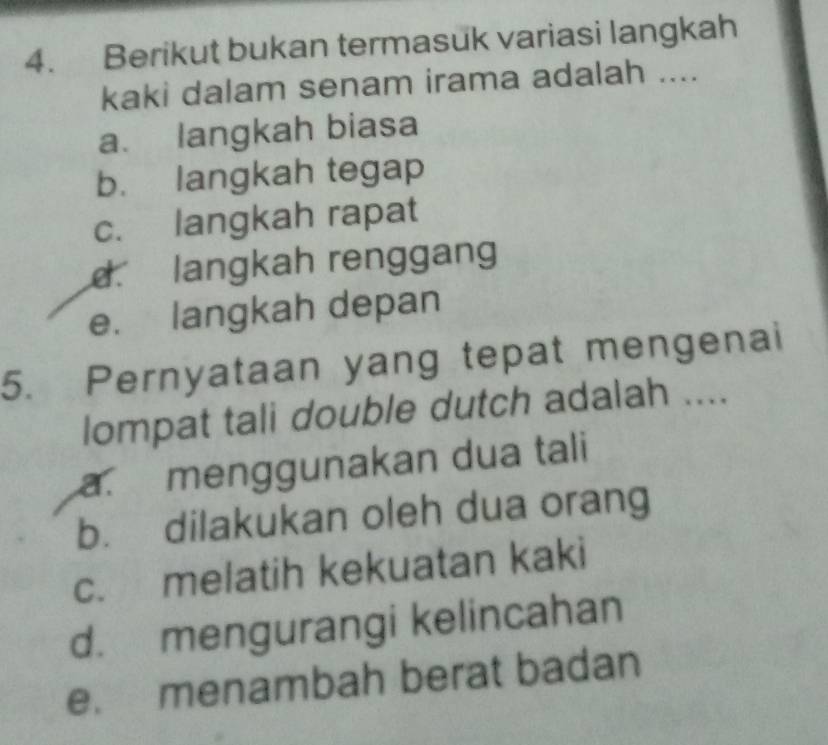 Berikut bukan termasuk variasi langkah
kaki dalam senam irama adalah ....
a. langkah biasa
b. langkah tegap
c. langkah rapat
d langkah renggang
e. langkah depan
5. Pernyataan yang tepat mengenai
lompat tali double dutch adalah ....
a. menggunakan dua tali
b. dilakukan oleh dua orang
c. melatih kekuatan kaki
d. mengurangi kelincahan
e. menambah berat badan