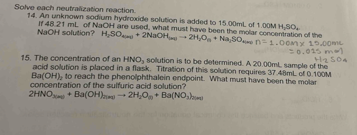 Solve each neutralization reaction. 
14. An unknown sodium hydroxide solution is added to 15.00mL of 1.00M H_2SO_4. 
If 48.21 mL of NaOH are used, what must have been the molar concentration of the 
NaOH solution? H_2SO_4(aq)+2NaOH_(aq)to 2H_2O_(l)+Na_2SO_4(aq)
15. The concentration of an HNO_3 solution is to be determined. A 20.00mL sample of the 
acid solution is placed in a flask. Titration of this solution requires 37.48mL of 0.100M
Ba(OH)_2 to reach the phenolphthalein endpoint. What must have been the molar 
concentration of the sulfuric acid solution?
2HNO_3(aq)+Ba(OH)_2(aq)to 2H_2O_(l)+Ba(NO_3)_2(aq)