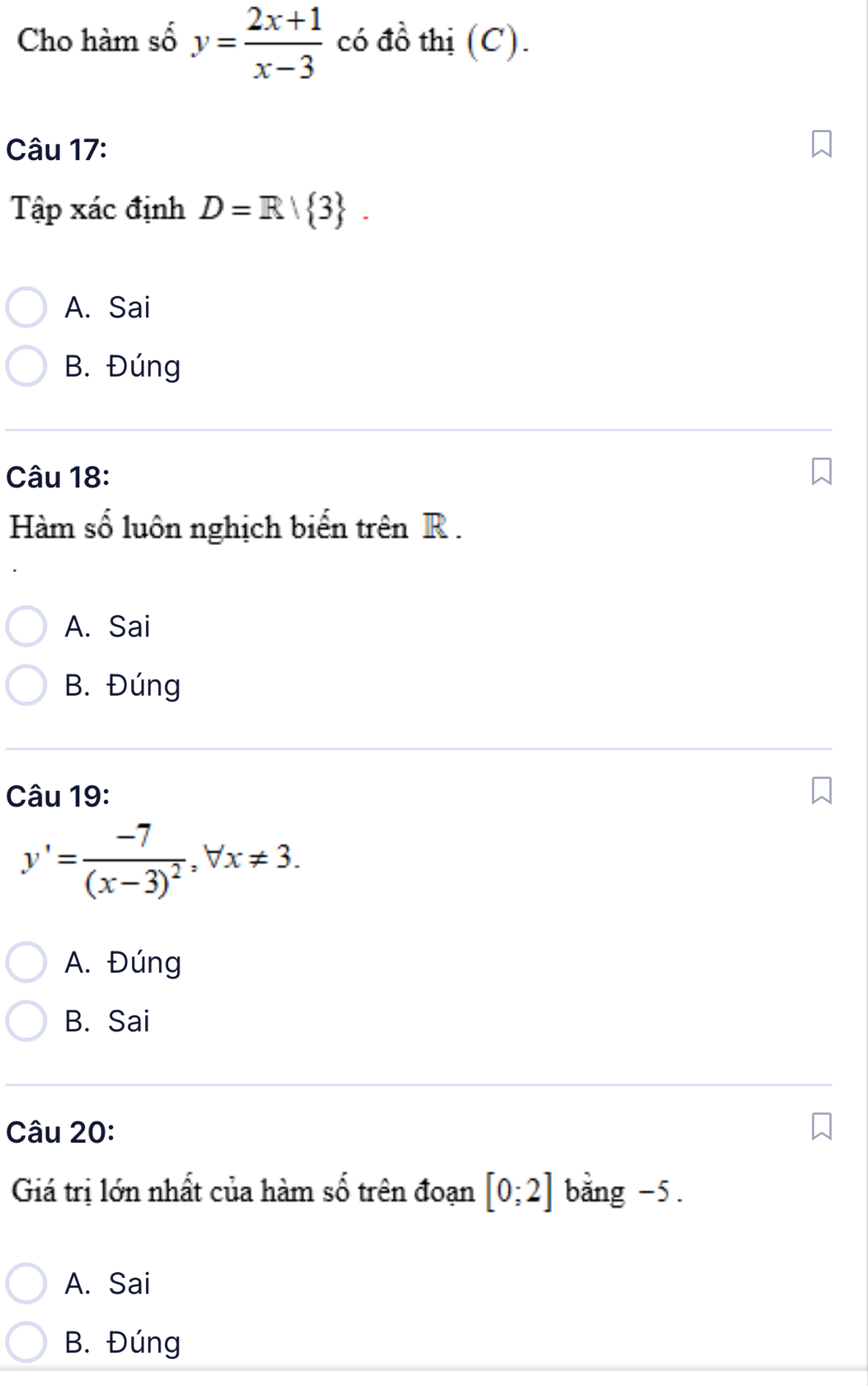 Cho hàm số y= (2x+1)/x-3  có đồ thị (C).
Câu 17:
Ta_1 p xác định D=R| 3.
A. Sai
B. Đúng
Câu 18:
Hàm số luôn nghịch biến trên R.
A. Sai
B. Đúng
Câu 19:
y'=frac -7(x-3)^2, forall x!= 3.
A. Đúng
B. Sai
Câu 20:
Giá trị lớn nhất của hàm số trên đoạn [0;2] bằng -5.
A. Sai
B. Đúng