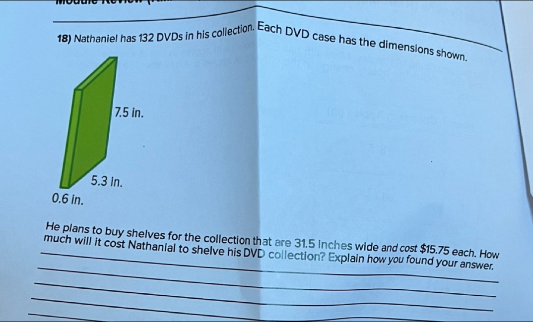 Nathaniel has 132 DVDs in his collection. Each DVD case has the dimensions shown. 
He plans to buy shelves for the collection that are 31.5 inches wide and cost $15.75 each. How 
_ 
_much will it cost Nathanial to shelve his DVD collection? Explain how you found your answer. 
_ 
_ 
_