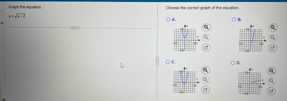 Graph the equation. Choose the correct graph of the equation.
y=sqrt(x-2)
A.
B.



C.
D.
Q
a