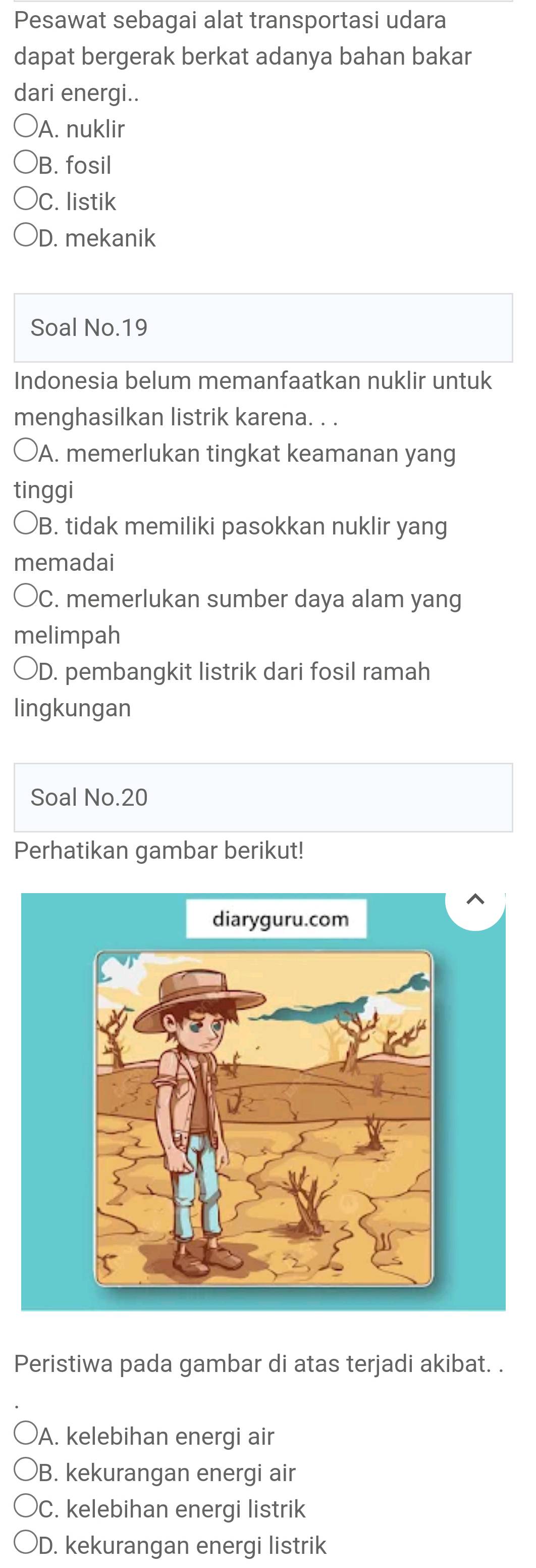 Pesawat sebagai alat transportasi udara
dapat bergerak berkat adanya bahan bakar
dari energi..
A. nuklir
B. fosil
C. listik
D. mekanik
Soal No.19
Indonesia belum memanfaatkan nuklir untuk
menghasilkan listrik karena. . .
A. memerlukan tingkat keamanan yang
tinggi
B. tidak memiliki pasokkan nuklir yang
memadai
C. memerlukan sumber daya alam yang
melimpah
)D. pembangkit listrik dari fosil ramah
lingkungan
Soal No. 20
Perhatikan gambar berikut!
diaryguru.com
Peristiwa pada gambar di atas terjadi akibat. .
A. kelebihan energi air
B. kekurangan energi air
C. kelebihan energi listrik
D. kekurangan energi listrik