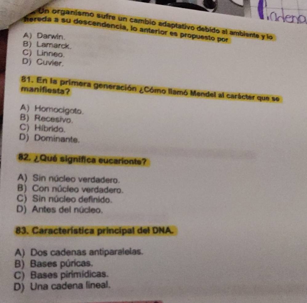 Mdena
Un organismo sufre un cambio adaptativo debido al ambiente y lo
hereda a su descendencia, lo anterior es propuesto por
A) Darwin.
B) Lamarck.
C) Linneo.
D) Cuvier.
81. En la primera generación ¿Cómo llamó Mendel al carácter que se
manifiesta?
A) Homocigoto.
B) Recesivo.
C) Híbrido.
D) Dominante.
82. ¿Qué signífica eucarionte?
A) Sin núcleo verdadero.
B) Con núcleo verdadero.
C) Sin núcleo definido.
D) Antes del núcleo.
83. Característica principal del DNA.
A) Dos cadenas antiparalelas.
B) Bases púricas.
C) Bases pirimídicas.
D) Una cadena lineal.