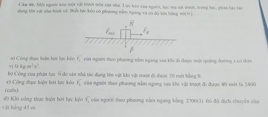 Một người kéo một vật trượt trên sản nhà. Lực kéo của người, lực ma sát trượt, trọng lực, phản lực tác
dụng lên vật như hình vẽ. Biết lực kéo có phương nằm ngang và có độ lớn bằng 60(N).
a) Công thực hiện bởi lực kéo vector F_k của người theo phương nằm ngang sau khi đi được một quãng dường s có đơn
V1 j là kg.m^2/s^2.
b) Công của phản lực vector N do sàn nhà tác dụng lên vật khi vật trượt đi được 20 mét bằng 0.
c) Công thực hiện bởi lực kéo vector F_k của người theo phương nằm ngang sau khi vật trượt đi được 40 mét là 2400
(calo).
d) Khi công thực hiện bởi lực kéo vector F_k của người theo phương nằm ngang bằng 2700(J) thì độ dịch chuyên của
vật bằng 45 m.