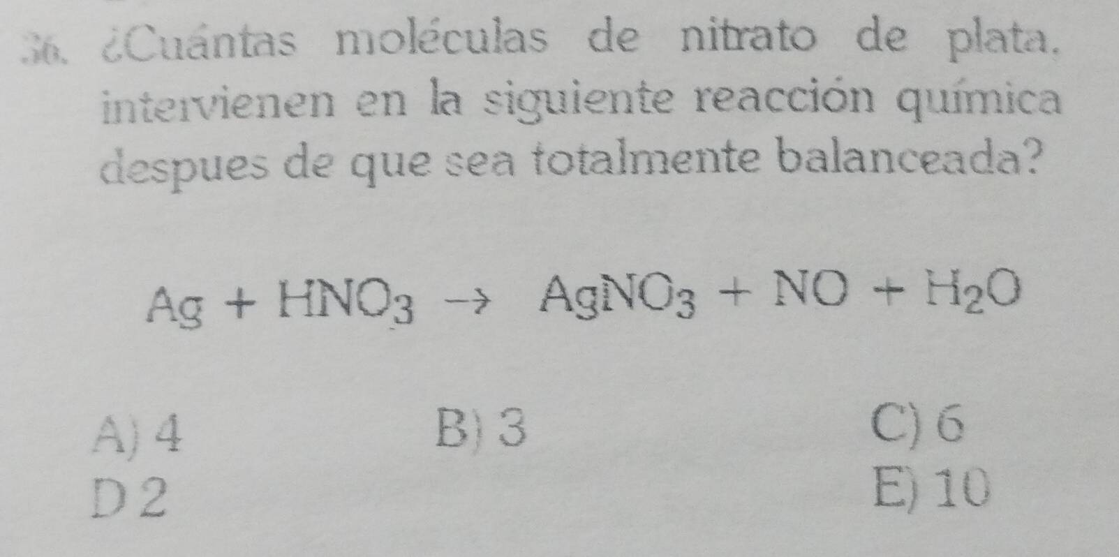 36 ¿Cuántas moléculas de nitrato de plata.
intervienen en la siguiente reacción química
despues de que sea totalmente balanceada?
Ag+HNO_3to AgNO_3+NO+H_2O
A) 4 B) 3
C) 6
D 2 E) 10