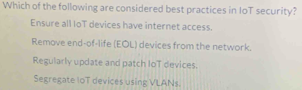 Which of the following are considered best practices in IoT security?
Ensure all IoT devices have internet access.
Remove end-of-life (EOL) devices from the network.
Regularly update and patch IoT devices.
Segregate loT devices using VLANs.