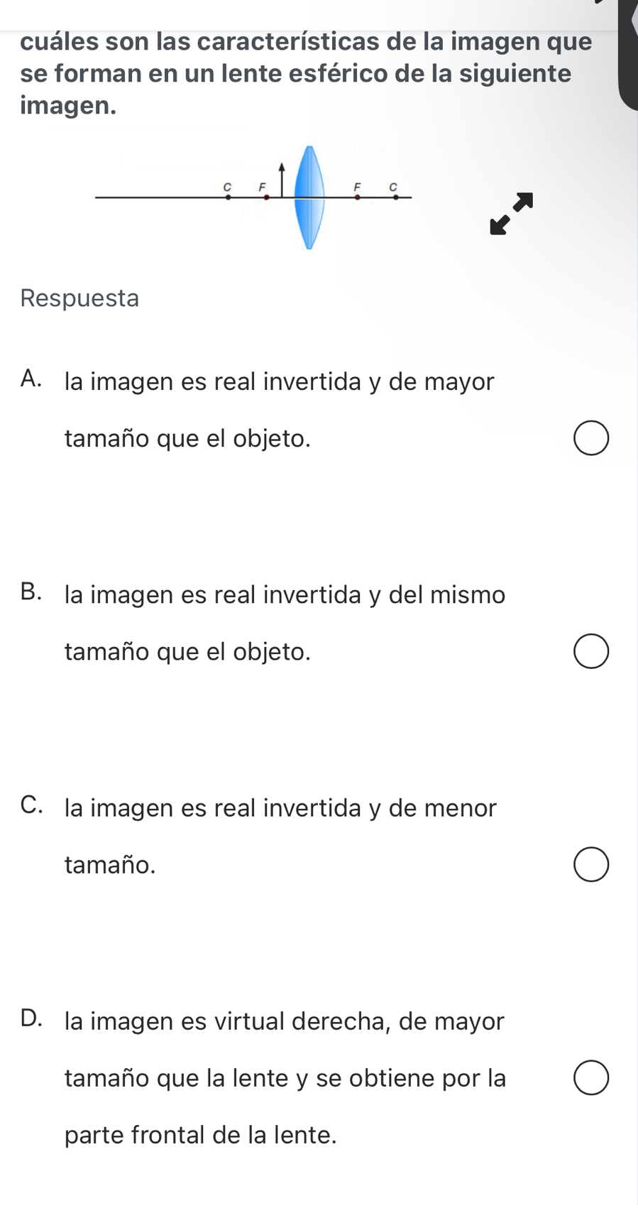 cuáles son las características de la imagen que
se forman en un lente esférico de la siguiente
imagen.
C F
F C
Respuesta
A. la imagen es real invertida y de mayor
tamaño que el objeto.
B. la imagen es real invertida y del mismo
tamaño que el objeto.
C. la imagen es real invertida y de menor
tamaño.
D. la imagen es virtual derecha, de mayor
tamaño que la lente y se obtiene por la
parte frontal de la lente.