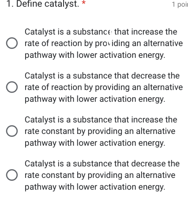 Define catalyst. * 1 poi
Catalyst is a substance that increase the
rate of reaction by providing an alternative
pathway with lower activation energy.
Catalyst is a substance that decrease the
rate of reaction by providing an alternative
pathway with lower activation energy.
Catalyst is a substance that increase the
rate constant by providing an alternative
pathway with lower activation energy.
Catalyst is a substance that decrease the
rate constant by providing an alternative
pathway with lower activation energy.