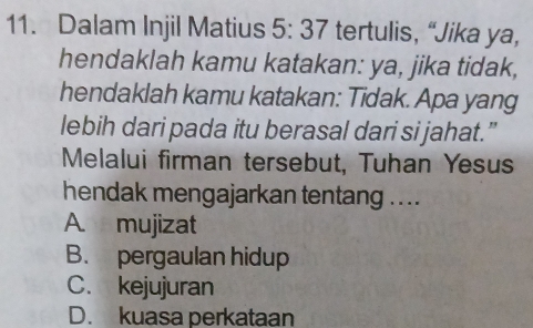 Dalam Injil Matius 5:37 tertulis, “Jika ya,
hendaklah kamu katakan: ya, jika tidak,
hendaklah kamu katakan: Tidak. Apa yang
lebih dari pada itu berasal dari si jahat.”
Melalui firman tersebut, Tuhan Yesus
hendak mengajarkan tentang ....
A. mujizat
B. pergaulan hidup
C. kejujuran
D. kuasa perkataan